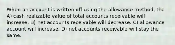 When an account is written off using the allowance method, the A) cash realizable value of total accounts receivable will increase. B) net accounts receivable will decrease. C) allowance account will increase. D) net accounts receivable will stay the same.