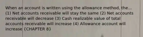 When an account is written using the allowance method, the... (1) Net accounts receivable will stay the same (2) Net accounts receivable will decrease (3) Cash realizable value of total accounts receivable will increase (4) Allowance account will increase (CHAPTER 8)