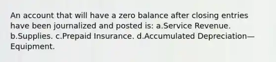 An account that will have a zero balance after closing entries have been journalized and posted is: a.Service Revenue. b.Supplies. c.Prepaid Insurance. d.Accumulated Depreciation—Equipment.