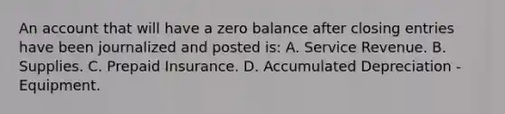 An account that will have a zero balance after <a href='https://www.questionai.com/knowledge/kosjhwC4Ps-closing-entries' class='anchor-knowledge'>closing entries</a> have been journalized and posted is: A. Service Revenue. B. Supplies. C. Prepaid Insurance. D. Accumulated Depreciation - Equipment.