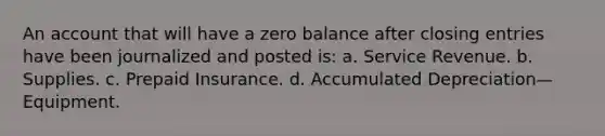 An account that will have a zero balance after closing entries have been journalized and posted is: a. Service Revenue. b. Supplies. c. Prepaid Insurance. d. Accumulated Depreciation—Equipment.