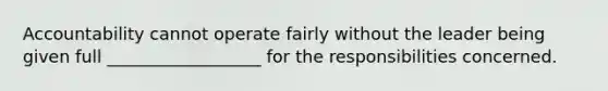 Accountability cannot operate fairly without the leader being given full __________________ for the responsibilities concerned.