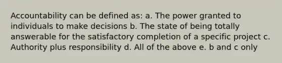 Accountability can be defined as: a. The power granted to individuals to make decisions b. The state of being totally answerable for the satisfactory completion of a specific project c. Authority plus responsibility d. All of the above e. b and c only