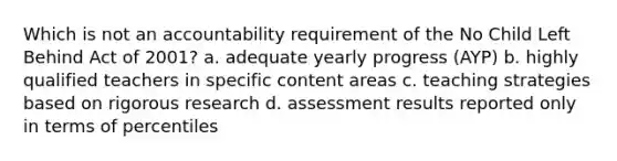 Which is not an accountability requirement of the No Child Left Behind Act of 2001? a. adequate yearly progress (AYP) b. highly qualified teachers in specific content areas c. teaching strategies based on rigorous research d. assessment results reported only in terms of percentiles