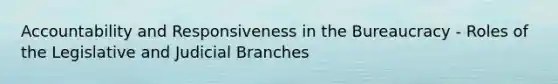 Accountability and Responsiveness in the Bureaucracy - Roles of the Legislative and Judicial Branches