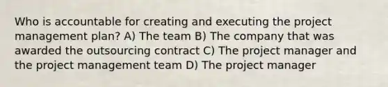 Who is accountable for creating and executing the project management plan? A) The team B) The company that was awarded the outsourcing contract C) The project manager and the project management team D) The project manager