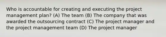 Who is accountable for creating and executing the project management plan? (A) The team (B) The company that was awarded the outsourcing contract (C) The project manager and the project management team (D) The project manager