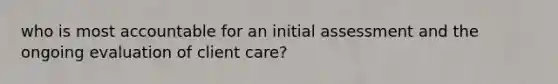 who is most accountable for an initial assessment and the ongoing evaluation of client care?