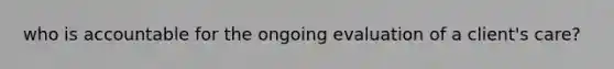 who is accountable for the ongoing evaluation of a client's care?