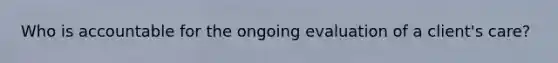 Who is accountable for the ongoing evaluation of a client's care?
