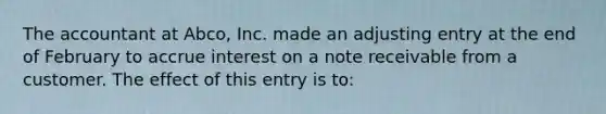 The accountant at Abco, Inc. made an adjusting entry at the end of February to accrue interest on a note receivable from a customer. The effect of this entry is to: