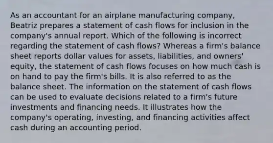 As an accountant for an airplane manufacturing company, Beatriz prepares a statement of cash flows for inclusion in the company's annual report. Which of the following is incorrect regarding the statement of cash flows? Whereas a firm's balance sheet reports dollar values for assets, liabilities, and owners' equity, the statement of cash flows focuses on how much cash is on hand to pay the firm's bills. It is also referred to as the balance sheet. The information on the statement of cash flows can be used to evaluate decisions related to a firm's future investments and financing needs. It illustrates how the company's operating, investing, and financing activities affect cash during an accounting period.