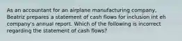 As an accountant for an airplane manufacturing company, Beatriz prepares a statement of cash flows for inclusion int eh company's annual report. Which of the following is incorrect regarding the statement of cash flows?