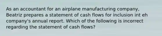 As an accountant for an airplane manufacturing company, Beatriz prepares a statement of cash flows for inclusion int eh company's annual report. Which of the following is incorrect regarding the statement of cash flows?