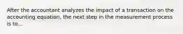 After the accountant analyzes the impact of a transaction on the accounting equation, the next step in the measurement process is to...