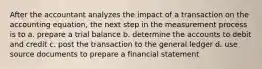 After the accountant analyzes the impact of a transaction on the accounting equation, the next step in the measurement process is to a. prepare a trial balance b. determine the accounts to debit and credit c. post the transaction to the general ledger d. use source documents to prepare a financial statement