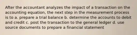 After the accountant analyzes the impact of a transaction on <a href='https://www.questionai.com/knowledge/k7UJ6J5ODQ-the-accounting-equation' class='anchor-knowledge'>the accounting equation</a>, the next step in the measurement process is to a. prepare a trial balance b. determine the accounts to debit and credit c. post the transaction to <a href='https://www.questionai.com/knowledge/kdxbifuCZE-the-general-ledger' class='anchor-knowledge'>the general ledger</a> d. use source documents to prepare a financial statement