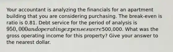 Your accountant is analyzing the financials for an apartment building that you are considering purchasing. The break-even is ratio is 0.81. Debt service for the period of analysis is 950,000 and operating expenses were500,000. What was the gross operating income for this property? Give your answer to the nearest dollar.