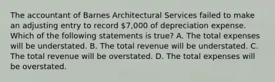 The accountant of Barnes Architectural Services failed to make an adjusting entry to record​ 7,000 of depreciation expense. Which of the following statements is​ true? A. The total expenses will be understated. B. The total revenue will be understated. C. The total revenue will be overstated. D. The total expenses will be overstated.