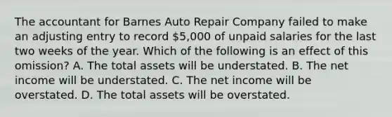 The accountant for Barnes Auto Repair Company failed to make an adjusting entry to record​ 5,000 of unpaid salaries for the last two weeks of the year. Which of the following is an effect of this​ omission? A. The total assets will be understated. B. The net income will be understated. C. The net income will be overstated. D. The total assets will be overstated.