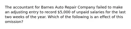 The accountant for Barnes Auto Repair Company failed to make an adjusting entry to record​ 5,000 of unpaid salaries for the last two weeks of the year. Which of the following is an effect of this​ omission?