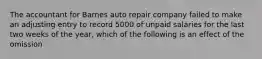 The accountant for Barnes auto repair company failed to make an adjusting entry to record 5000 of unpaid salaries for the last two weeks of the year, which of the following is an effect of the omission