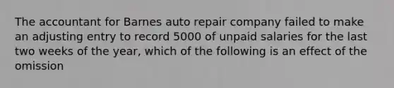 The accountant for Barnes auto repair company failed to make an adjusting entry to record 5000 of unpaid salaries for the last two weeks of the year, which of the following is an effect of the omission