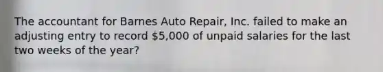 The accountant for Barnes Auto​ Repair, Inc. failed to make an adjusting entry to record​ 5,000 of unpaid salaries for the last two weeks of the year?