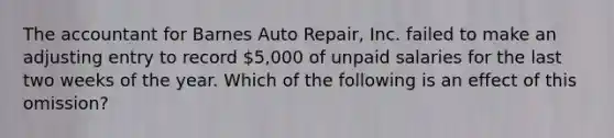 The accountant for Barnes Auto​ Repair, Inc. failed to make an adjusting entry to record​ 5,000 of unpaid salaries for the last two weeks of the year. Which of the following is an effect of this​ omission?