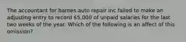 The accountant for barnes auto repair inc failed to make an adjusting entry to record 5,000 of unpaid salaries for the last two weeks of the year. Which of the following is an affect of this omission?