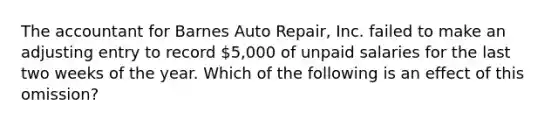 The accountant for Barnes Auto Repair, Inc. failed to make an adjusting entry to record 5,000 of unpaid salaries for the last two weeks of the year. Which of the following is an effect of this omission?