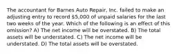 The accountant for Barnes Auto Repair, Inc. failed to make an adjusting entry to record 5,000 of unpaid salaries for the last two weeks of the year. Which of the following is an effect of this omission? A) The net income will be overstated. B) The total assets will be understated. C) The net income will be understated. D) The total assets will be overstated.