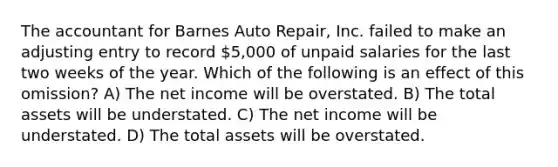 The accountant for Barnes Auto Repair, Inc. failed to make an adjusting entry to record 5,000 of unpaid salaries for the last two weeks of the year. Which of the following is an effect of this omission? A) The net income will be overstated. B) The total assets will be understated. C) The net income will be understated. D) The total assets will be overstated.