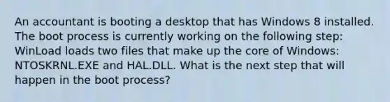 An accountant is booting a desktop that has Windows 8 installed. The boot process is currently working on the following step: WinLoad loads two files that make up the core of Windows: NTOSKRNL.EXE and HAL.DLL. What is the next step that will happen in the boot process?