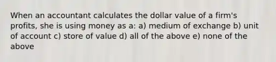 When an accountant calculates the dollar value of a firm's profits, she is using money as a: a) medium of exchange b) unit of account c) store of value d) all of the above e) none of the above