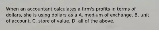 When an accountant calculates a firm's profits in terms of dollars, she is using dollars as a A. medium of exchange. B. unit of account. C. store of value. D. all of the above.