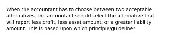 When the accountant has to choose between two acceptable alternatives, the accountant should select the alternative that will report less profit, less asset amount, or a greater liability amount. This is based upon which principle/guideline?