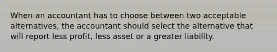 When an accountant has to choose between two acceptable alternatives, the accountant should select the alternative that will report less profit, less asset or a greater liability.