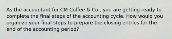 As the accountant for CM Coffee & Co., you are getting ready to complete the final steps of the accounting cycle. How would you organize your final steps to prepare the closing entries for the end of the accounting period?