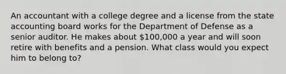 An accountant with a college degree and a license from the state accounting board works for the Department of Defense as a senior auditor. He makes about 100,000 a year and will soon retire with benefits and a pension. What class would you expect him to belong to?