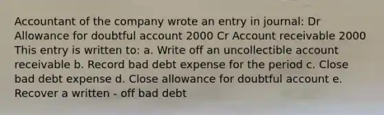 Accountant of the company wrote an entry in journal: Dr Allowance for doubtful account 2000 Cr Account receivable 2000 This entry is written to: a. Write off an uncollectible account receivable b. Record bad debt expense for the period c. Close bad debt expense d. Close allowance for doubtful account e. Recover a written - off bad debt