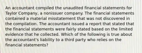 An accountant compiled the unaudited financial statements for Taylor Company, a nonissuer company. The financial statements contained a material misstatement that was not discovered in the compilation. The accountant issued a report that stated that the financial statements were fairly stated based on the limited evidence that he collected. Which of the following is true about the accountant's liability to a third party who relies on the financial statements?