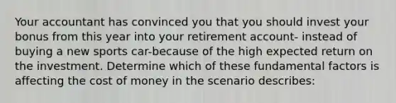 Your accountant has convinced you that you should invest your bonus from this year into your retirement account- instead of buying a new sports car-because of the high expected return on the investment. Determine which of these fundamental factors is affecting the cost of money in the scenario describes: