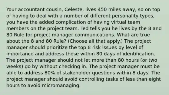 Your accountant cousin, Celeste, lives 450 miles away, so on top of having to deal with a number of different personality types, you have the added complication of having virtual team members on the project team. Ted tells you he lives by the 8 and 80 Rule for project manager communications. What are true about the 8 and 80 Rule? (Choose all that apply.) The project manager should prioritize the top 8 risk issues by level of importance and address these within 80 days of identification. The project manager should not let more than 80 hours (or two weeks) go by without checking in. The project manager must be able to address 80% of stakeholder questions within 8 days. The project manager should avoid controlling tasks of less than eight hours to avoid micromanaging.