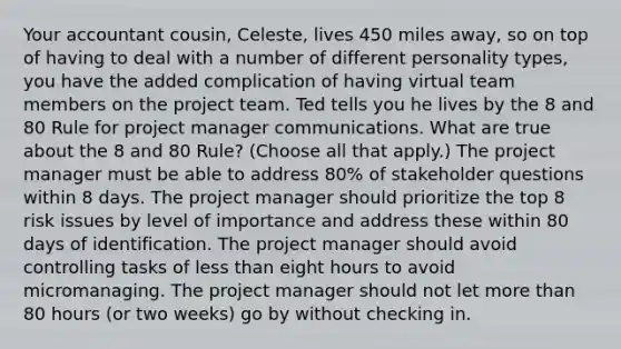 Your accountant cousin, Celeste, lives 450 miles away, so on top of having to deal with a number of different personality types, you have the added complication of having virtual team members on the project team. Ted tells you he lives by the 8 and 80 Rule for project manager communications. What are true about the 8 and 80 Rule? (Choose all that apply.) The project manager must be able to address 80% of stakeholder questions within 8 days. The project manager should prioritize the top 8 risk issues by level of importance and address these within 80 days of identification. The project manager should avoid controlling tasks of less than eight hours to avoid micromanaging. The project manager should not let more than 80 hours (or two weeks) go by without checking in.