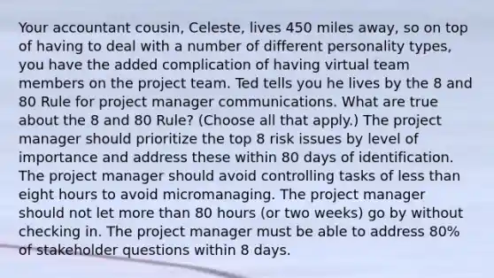 Your accountant cousin, Celeste, lives 450 miles away, so on top of having to deal with a number of different personality types, you have the added complication of having virtual team members on the project team. Ted tells you he lives by the 8 and 80 Rule for project manager communications. What are true about the 8 and 80 Rule? (Choose all that apply.) The project manager should prioritize the top 8 risk issues by level of importance and address these within 80 days of identification. The project manager should avoid controlling tasks of less than eight hours to avoid micromanaging. The project manager should not let more than 80 hours (or two weeks) go by without checking in. The project manager must be able to address 80% of stakeholder questions within 8 days.