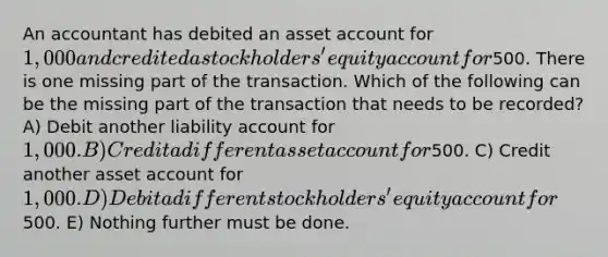 An accountant has debited an asset account for 1,000 and credited a stockholders' equity account for500. There is one missing part of the transaction. Which of the following can be the missing part of the transaction that needs to be recorded? A) Debit another liability account for 1,000. B) Credit a different asset account for500. C) Credit another asset account for 1,000. D) Debit a different stockholders' equity account for500. E) Nothing further must be done.