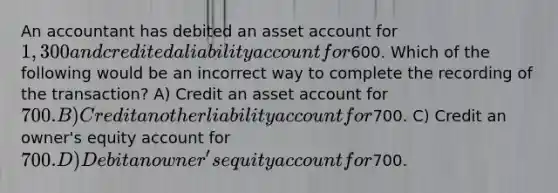 An accountant has debited an asset account for 1,300 and credited a liability account for600. Which of the following would be an incorrect way to complete the recording of the transaction? A) Credit an asset account for 700. B) Credit another liability account for700. C) Credit an owner's equity account for 700. D) Debit an owner's equity account for700.