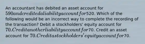 An accountant has debited an asset account for 590 and credited a liability account for520. Which of the following would be an incorrect way to complete the recording of the transaction? Debit a stockholders' equity account for 70. Credit another liability account for70. Credit an asset account for 70. Credit a stockholders' equity account for70.