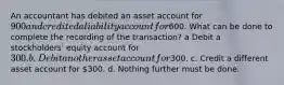 An accountant has debited an asset account for 900 and credited a liability account for600. What can be done to complete the recording of the transaction? a Debit a stockholders' equity account for 300. b. Debit another asset account for300. c. Credit a different asset account for 300. d. Nothing further must be done.